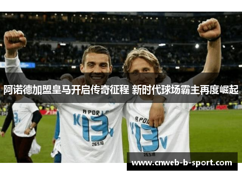 阿诺德加盟皇马开启传奇征程 新时代球场霸主再度崛起