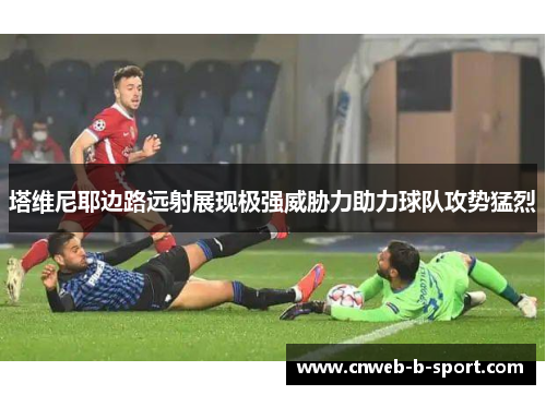 塔维尼耶边路远射展现极强威胁力助力球队攻势猛烈