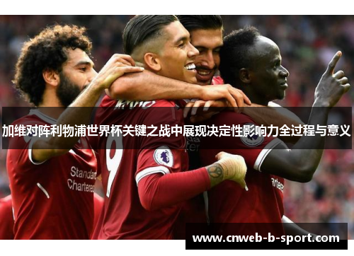 加维对阵利物浦世界杯关键之战中展现决定性影响力全过程与意义