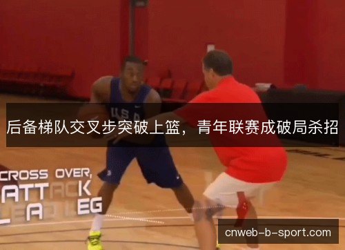 后备梯队交叉步突破上篮,青年联赛成破局杀招 后备梯队交叉步突破上篮,青年联赛成破局杀招
